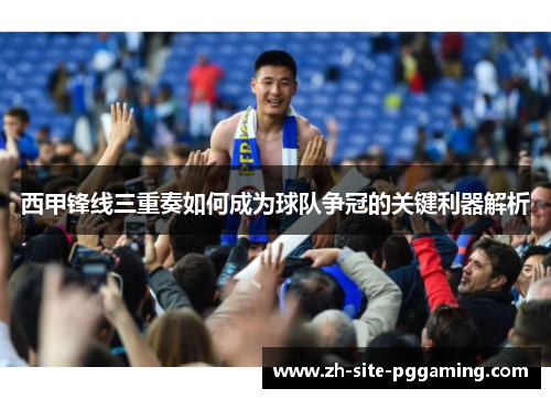西甲锋线三重奏如何成为球队争冠的关键利器解析