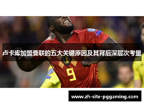 卢卡库加盟曼联的五大关键原因及其背后深层次考量 卢卡库加盟曼联的五大关键原因及其背后深层次考量