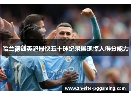 哈兰德创英超最快五十球纪录展现惊人得分能力 哈兰德创英超最快五十球纪录展现惊人得分能力