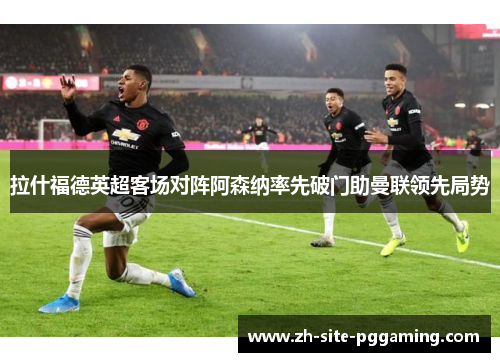 拉什福德英超客场对阵阿森纳率先破门助曼联领先局势